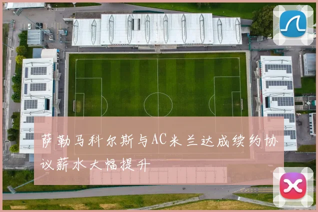 萨勒马科尔斯与AC米兰达成续约协议薪水大幅提升