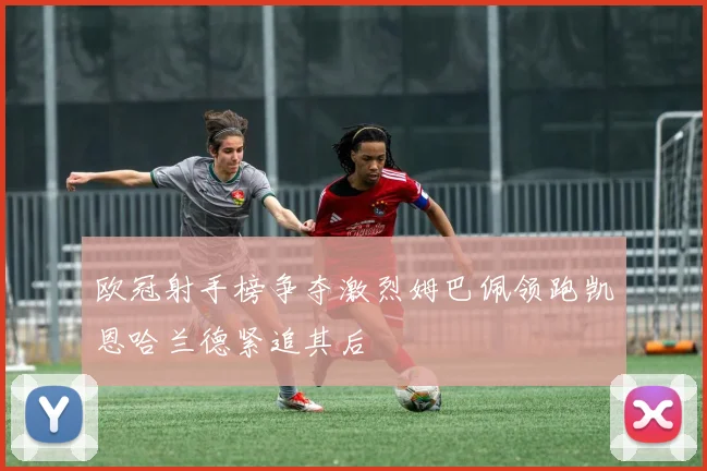 欧冠射手榜争夺激烈姆巴佩领跑凯恩哈兰德紧追其后