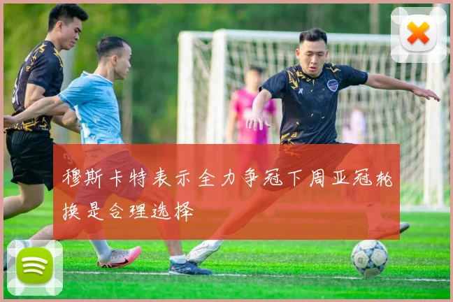 穆斯卡特表示全力争冠下周亚冠轮换是合理选择
