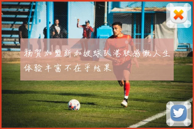 杨贺加盟新加坡球队港联感慨人生体验丰富不在乎结果