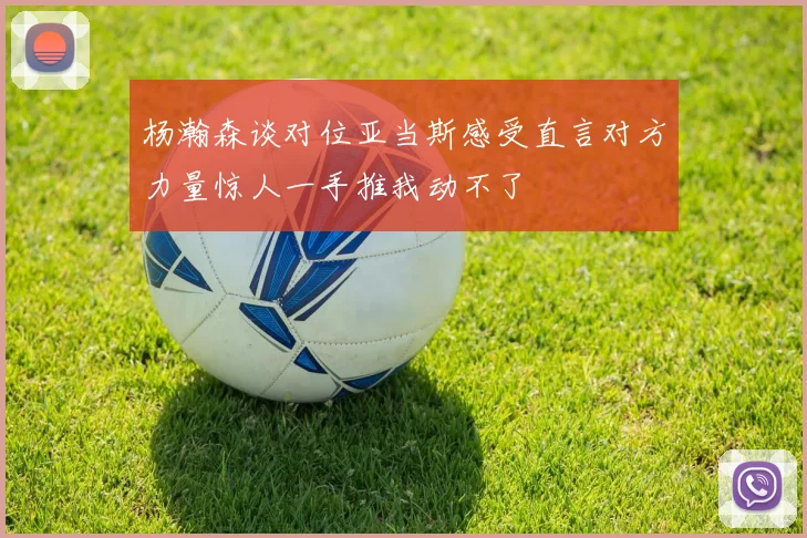 杨瀚森谈对位亚当斯感受直言对方力量惊人一手推我动不了