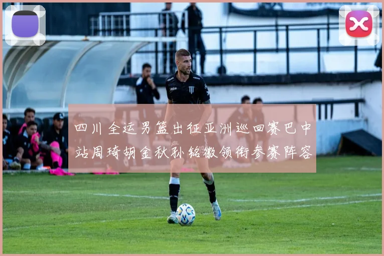 四川全运男篮出征亚洲巡回赛巴中站周琦胡金秋孙铭徽领衔参赛阵容