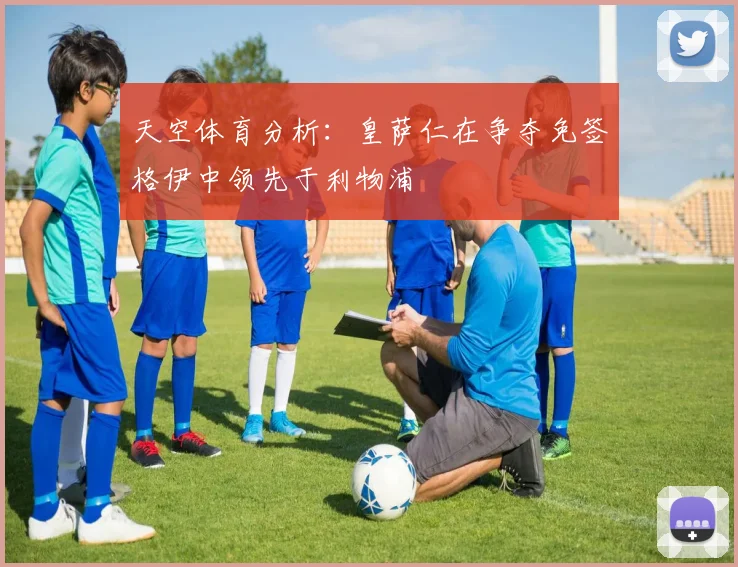 天空体育分析：皇萨仁在争夺免签格伊中领先于利物浦