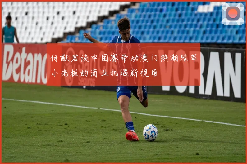何猷君谈中国赛带动澳门热潮绿军小老板的商业机遇新视角