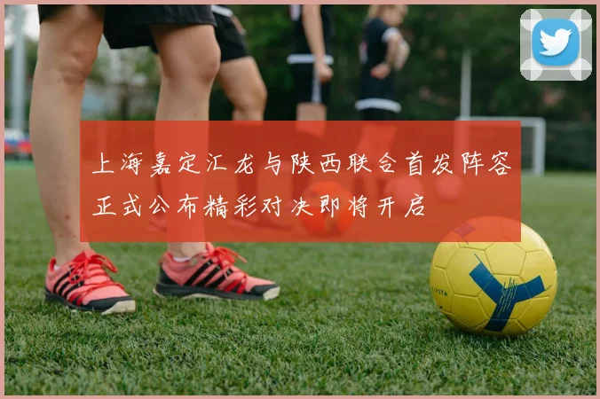 上海嘉定汇龙与陕西联合首发阵容正式公布精彩对决即将开启