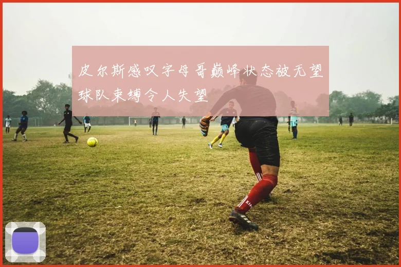 皮尔斯感叹字母哥巅峰状态被无望球队束缚令人失望