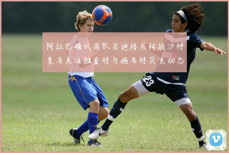 阿拉巴确认离队吕迪格或转战沙特皇马关注雅奎特与施洛特贝克动态