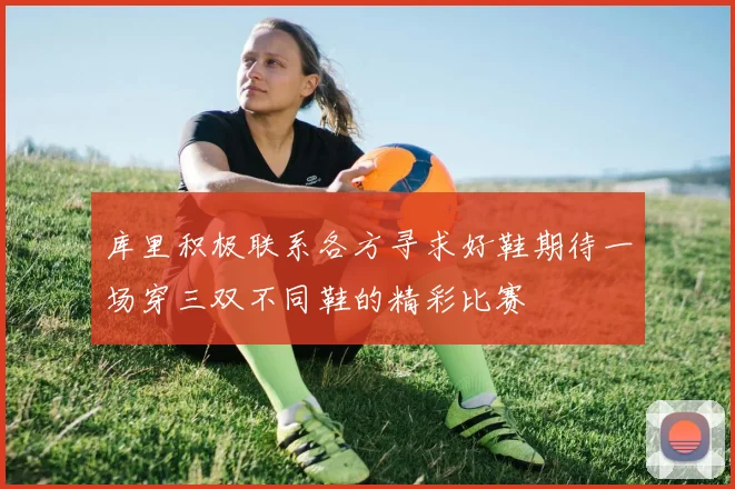 库里积极联系各方寻求好鞋期待一场穿三双不同鞋的精彩比赛