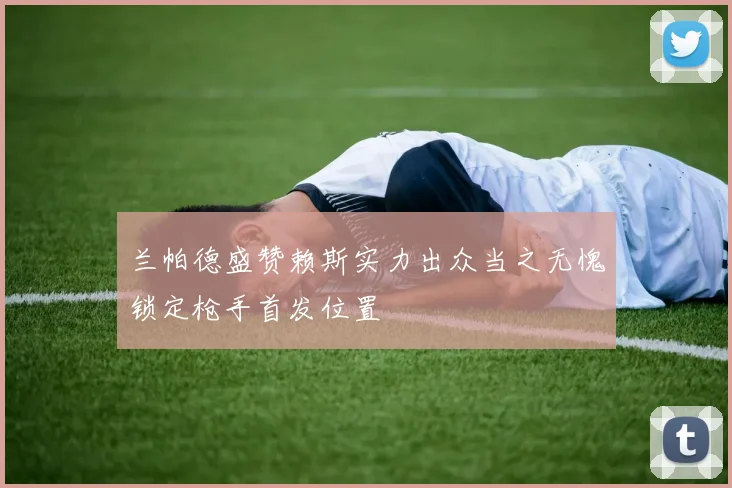 兰帕德盛赞赖斯实力出众当之无愧锁定枪手首发位置