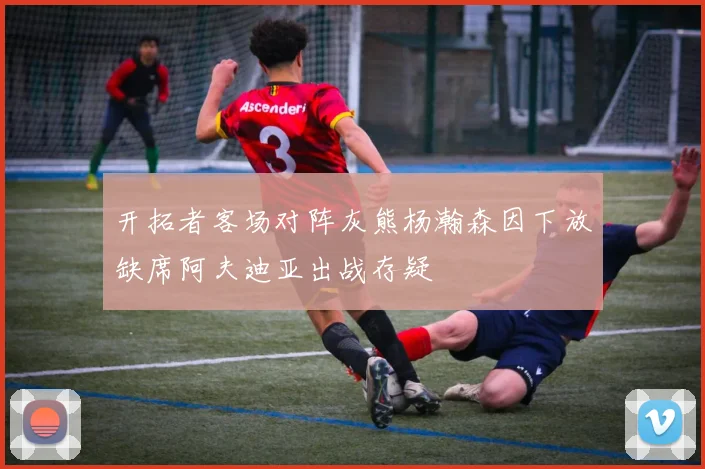 开拓者客场对阵灰熊杨瀚森因下放缺席阿夫迪亚出战存疑