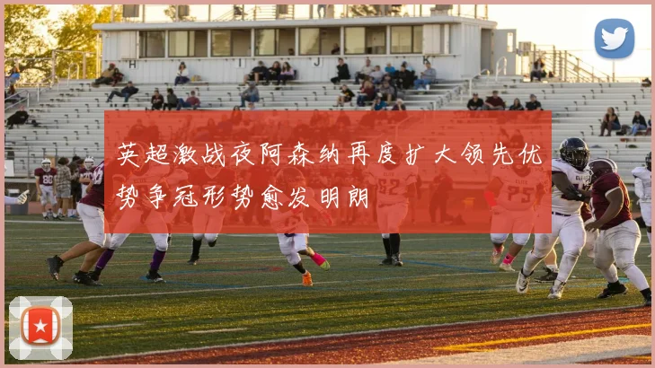 英超激战夜阿森纳再度扩大领先优势争冠形势愈发明朗