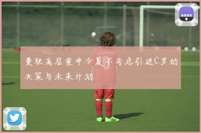 曼联高层重申今夏不考虑引进C罗的决策与未来计划