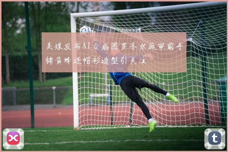 美媒发布AI合成图罗齐尔庭审前手铐黄蜂连帽衫造型引关注