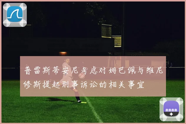 普雷斯蒂安尼考虑对姆巴佩与维尼修斯提起刑事诉讼的相关事宜