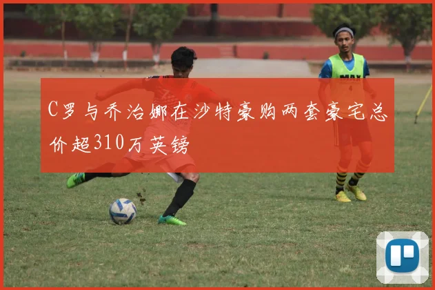 C罗与乔治娜在沙特豪购两套豪宅总价超310万英镑