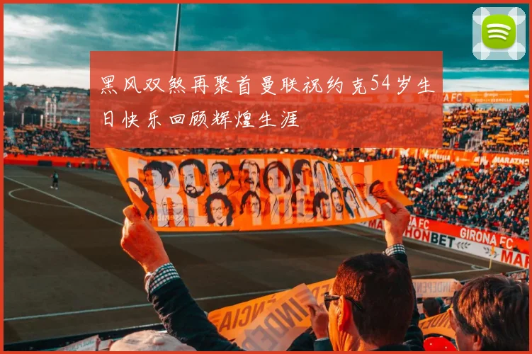 黑风双煞再聚首曼联祝约克54岁生日快乐回顾辉煌生涯