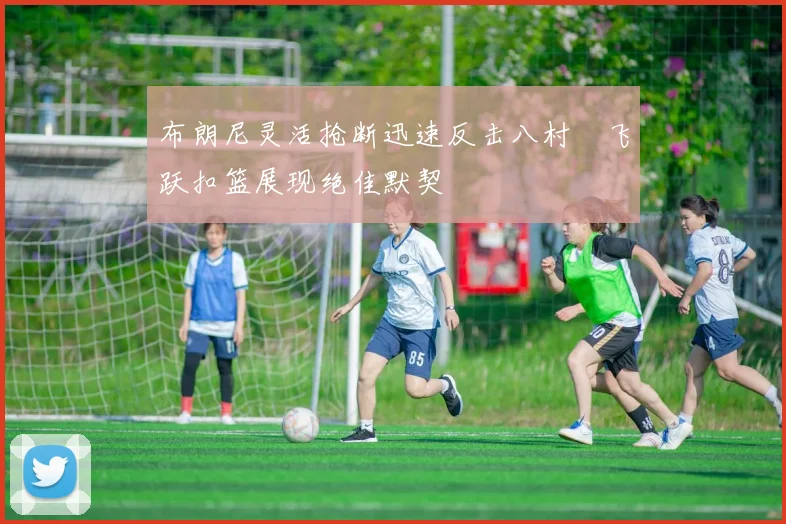 布朗尼灵活抢断迅速反击八村塁飞跃扣篮展现绝佳默契